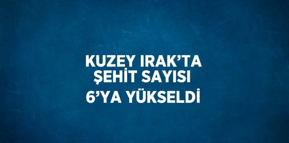 KUZEY IRAK’TA ŞEHİT SAYISI 6’YA YÜKSELDİ