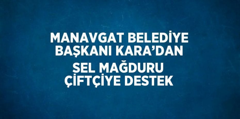 MANAVGAT BELEDİYE BAŞKANI KARA’DAN SEL MAĞDURU ÇİFTÇİYE DESTEK