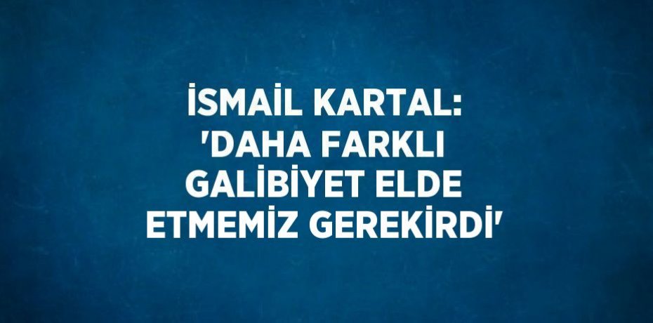 İSMAİL KARTAL: 'DAHA FARKLI GALİBİYET ELDE ETMEMİZ GEREKİRDİ'