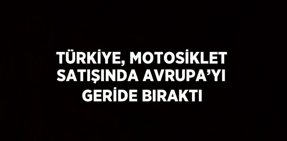 TÜRKİYE, MOTOSİKLET SATIŞINDA AVRUPA’YI GERİDE BIRAKTI