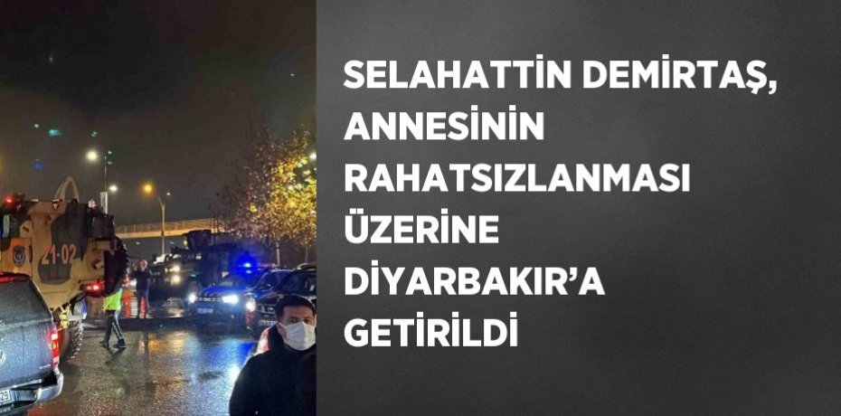 SELAHATTİN DEMİRTAŞ, ANNESİNİN RAHATSIZLANMASI ÜZERİNE DİYARBAKIR’A GETİRİLDİ