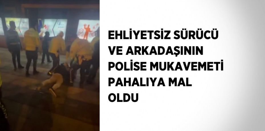 EHLİYETSİZ SÜRÜCÜ VE ARKADAŞININ POLİSE MUKAVEMETİ PAHALIYA MAL OLDU