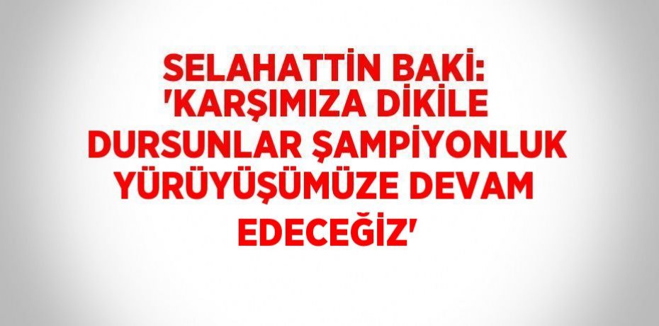 SELAHATTİN BAKİ: 'KARŞIMIZA DİKİLE DURSUNLAR ŞAMPİYONLUK YÜRÜYÜŞÜMÜZE DEVAM EDECEĞİZ'