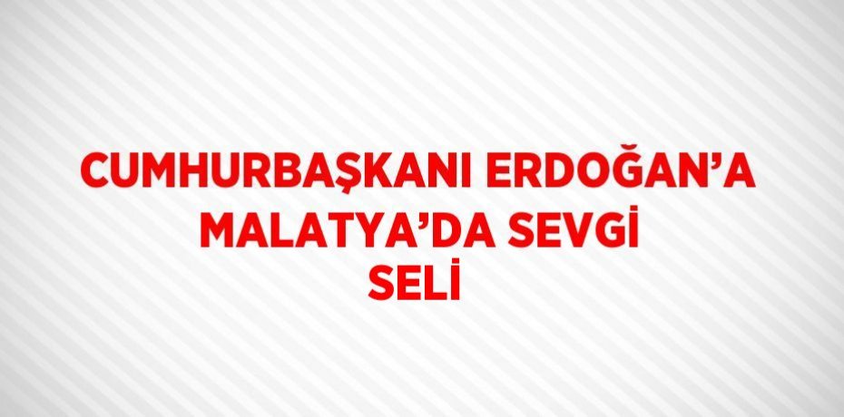 CUMHURBAŞKANI ERDOĞAN’A MALATYA’DA SEVGİ SELİ