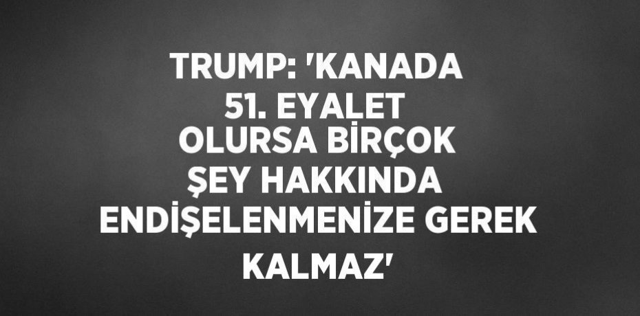 TRUMP: 'KANADA 51. EYALET OLURSA BİRÇOK ŞEY HAKKINDA ENDİŞELENMENİZE GEREK KALMAZ'