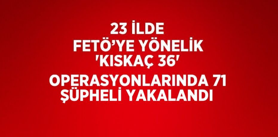 23 İLDE FETÖ’YE YÖNELİK 'KISKAÇ 36' OPERASYONLARINDA 71 ŞÜPHELİ YAKALANDI