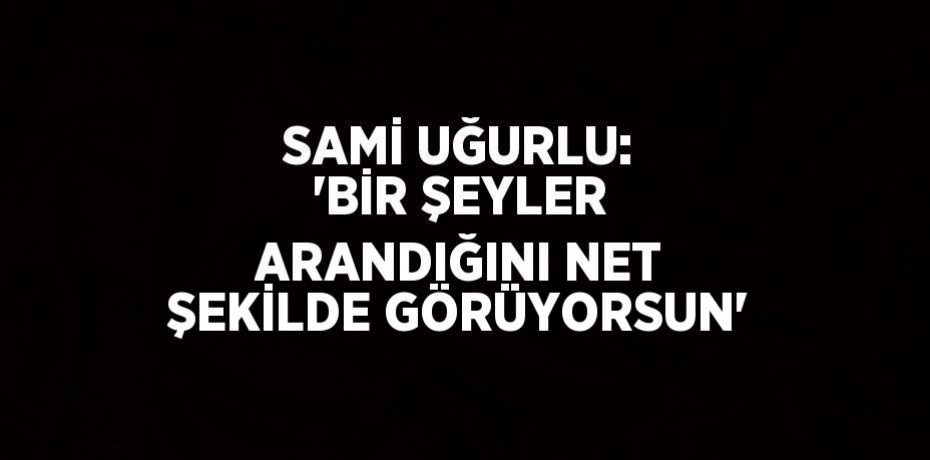 SAMİ UĞURLU: 'BİR ŞEYLER ARANDIĞINI NET ŞEKİLDE GÖRÜYORSUN'