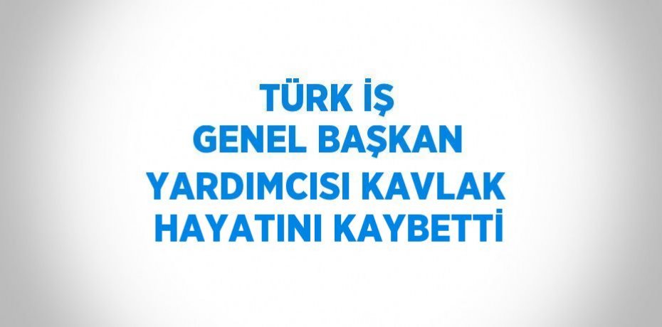 TÜRK İŞ GENEL BAŞKAN YARDIMCISI KAVLAK HAYATINI KAYBETTİ