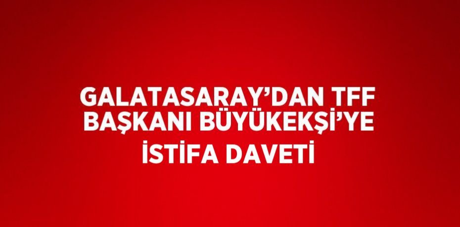 GALATASARAY’DAN TFF BAŞKANI BÜYÜKEKŞİ’YE İSTİFA DAVETİ