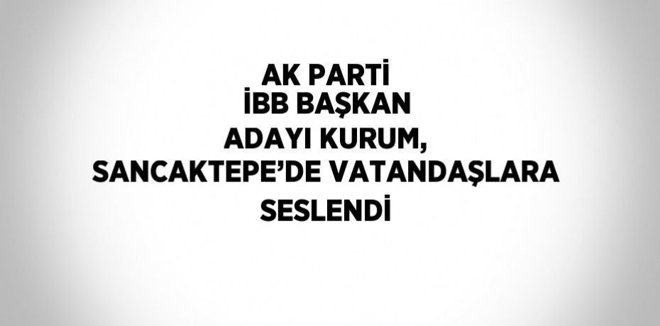 AK PARTİ İBB BAŞKAN ADAYI KURUM, SANCAKTEPE’DE VATANDAŞLARA SESLENDİ