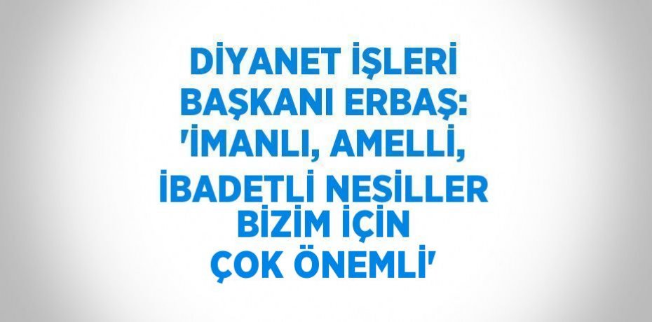 DİYANET İŞLERİ BAŞKANI ERBAŞ: 'İMANLI, AMELLİ, İBADETLİ NESİLLER BİZİM İÇİN ÇOK ÖNEMLİ'