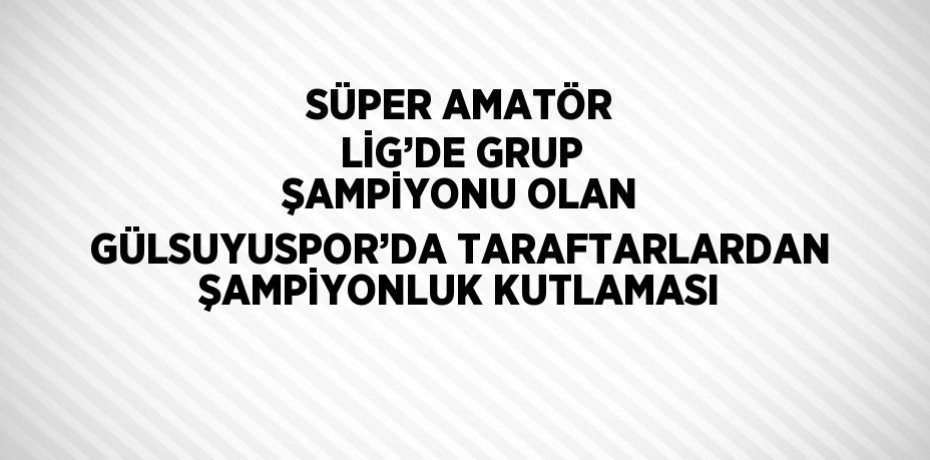 SÜPER AMATÖR LİG’DE GRUP ŞAMPİYONU OLAN GÜLSUYUSPOR’DA TARAFTARLARDAN ŞAMPİYONLUK KUTLAMASI