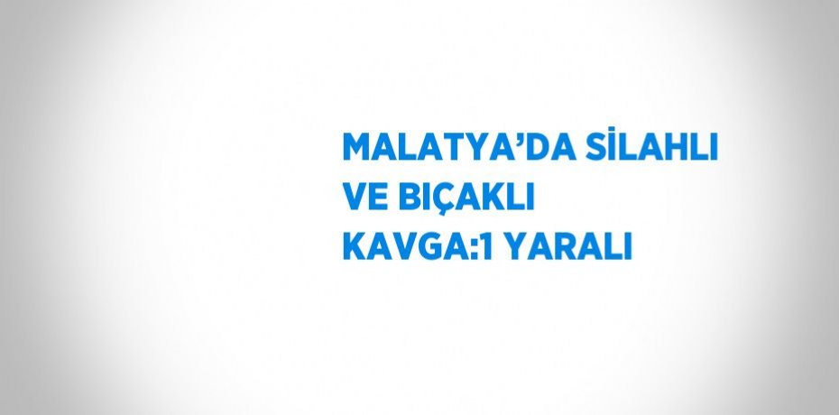 MALATYA’DA SİLAHLI VE BIÇAKLI KAVGA:1 YARALI