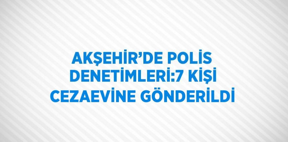AKŞEHİR’DE POLİS DENETİMLERİ:7 KİŞİ CEZAEVİNE GÖNDERİLDİ