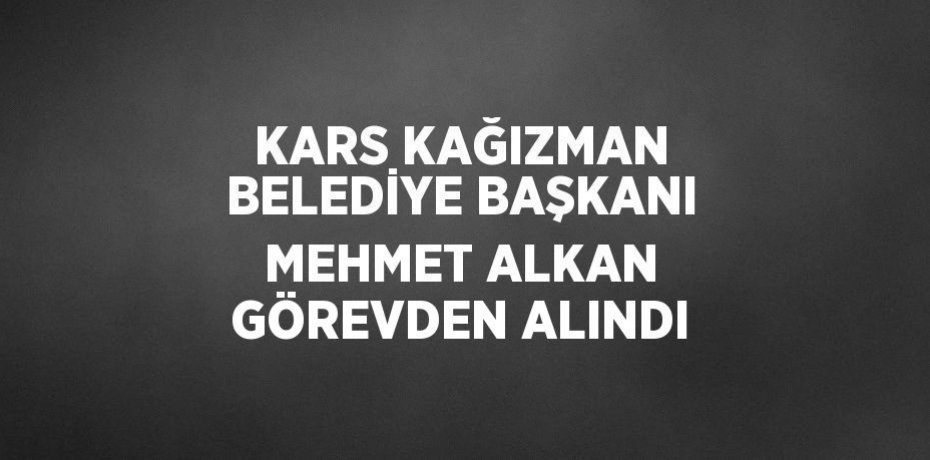 KARS KAĞIZMAN BELEDİYE BAŞKANI MEHMET ALKAN GÖREVDEN ALINDI