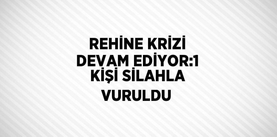 REHİNE KRİZİ DEVAM EDİYOR:1 KİŞİ SİLAHLA VURULDU