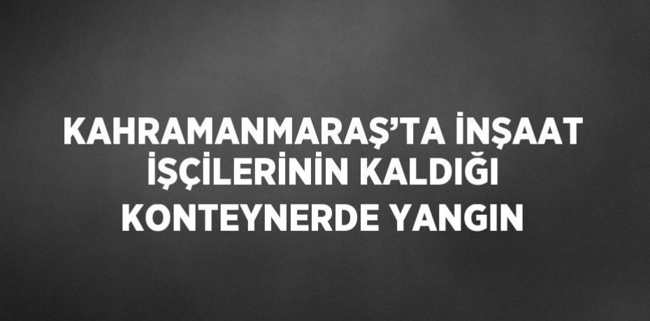 KAHRAMANMARAŞ’TA İNŞAAT İŞÇİLERİNİN KALDIĞI KONTEYNERDE YANGIN
