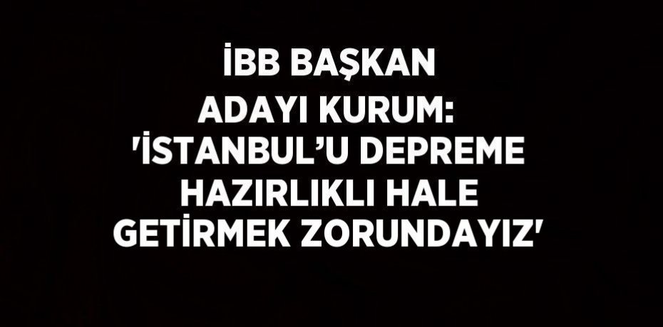 İBB BAŞKAN ADAYI KURUM: 'İSTANBUL’U DEPREME HAZIRLIKLI HALE GETİRMEK ZORUNDAYIZ'