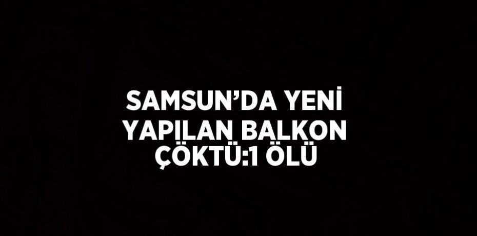 SAMSUN’DA YENİ YAPILAN BALKON ÇÖKTÜ:1 ÖLÜ
