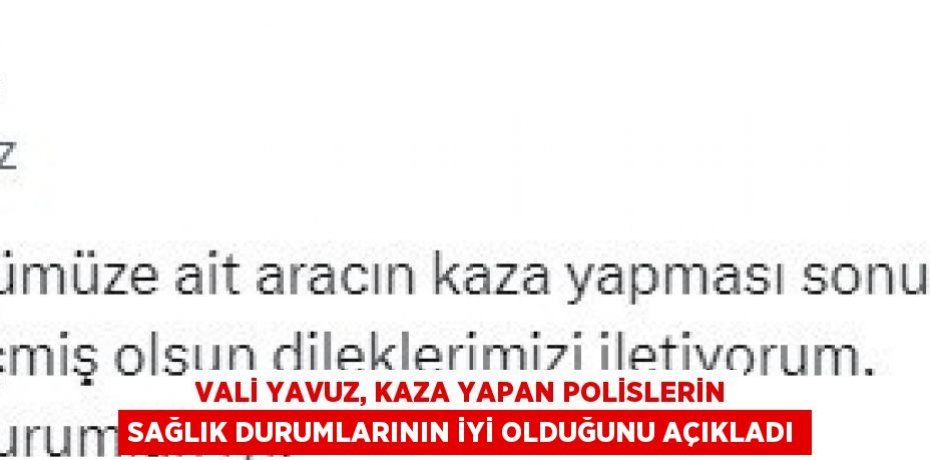 VALİ YAVUZ, KAZA YAPAN POLİSLERİN SAĞLIK DURUMLARININ İYİ OLDUĞUNU AÇIKLADI