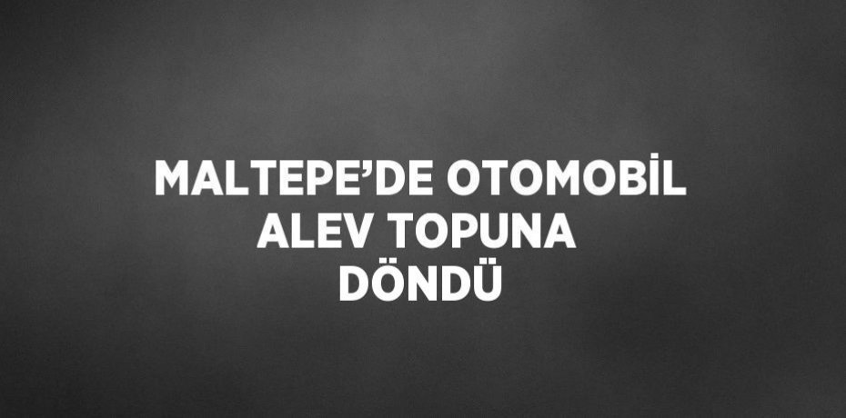 MALTEPE’DE OTOMOBİL ALEV TOPUNA DÖNDÜ