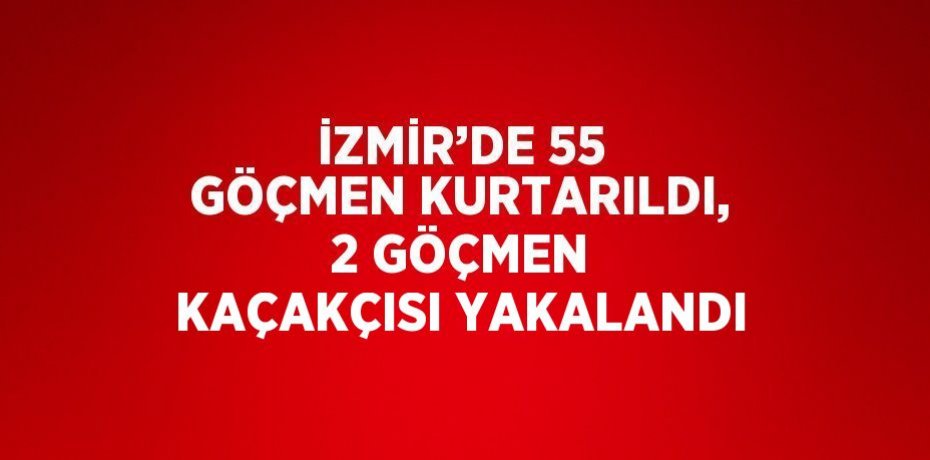 İZMİR’DE 55 GÖÇMEN KURTARILDI, 2 GÖÇMEN KAÇAKÇISI YAKALANDI