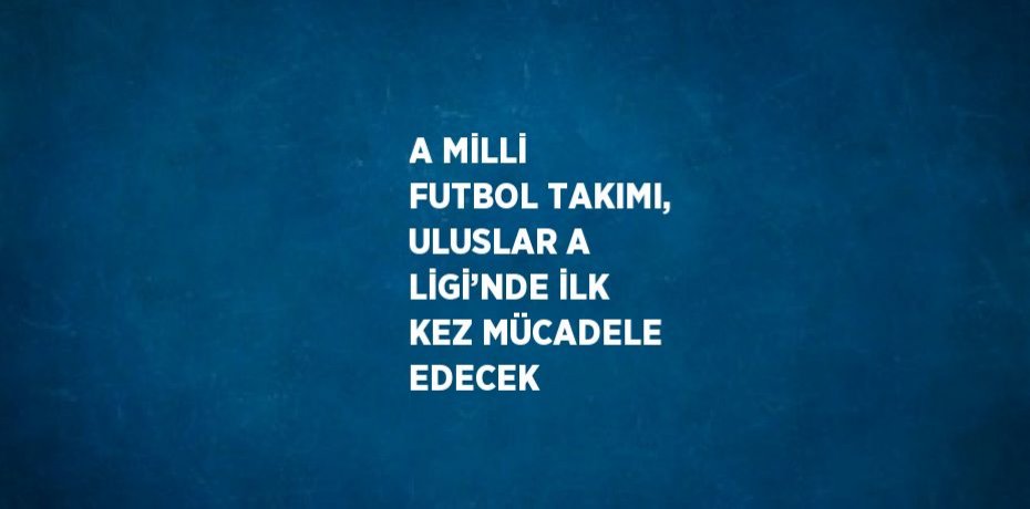 A MİLLİ FUTBOL TAKIMI, ULUSLAR A LİGİ’NDE İLK KEZ MÜCADELE EDECEK