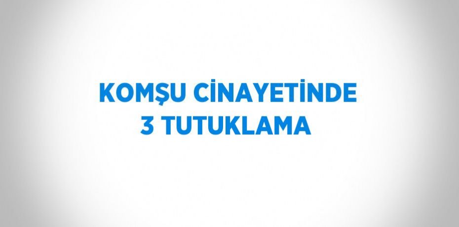 KOMŞU CİNAYETİNDE 3 TUTUKLAMA
