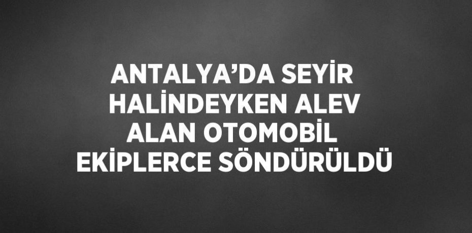 ANTALYA’DA SEYİR HALİNDEYKEN ALEV ALAN OTOMOBİL EKİPLERCE SÖNDÜRÜLDÜ