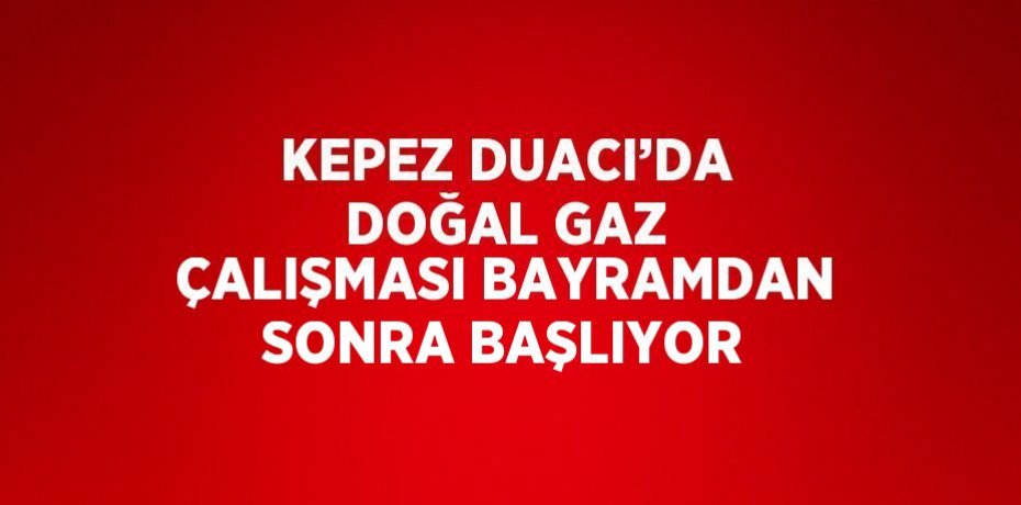 KEPEZ DUACI’DA DOĞAL GAZ ÇALIŞMASI BAYRAMDAN SONRA BAŞLIYOR