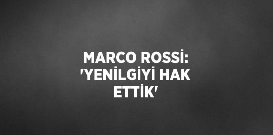 MARCO ROSSİ: 'YENİLGİYİ HAK ETTİK'
