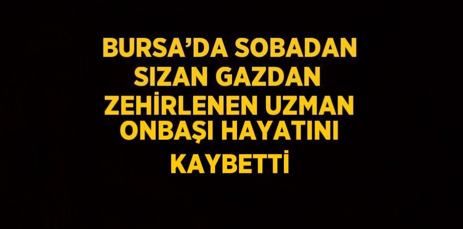 BURSA’DA SOBADAN SIZAN GAZDAN ZEHİRLENEN UZMAN ONBAŞI HAYATINI KAYBETTİ