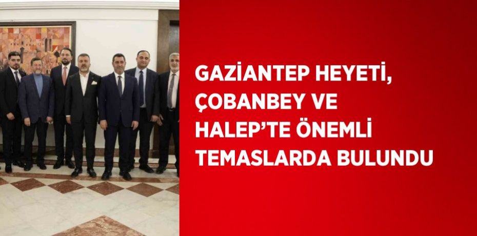 GAZİANTEP HEYETİ, ÇOBANBEY VE HALEP’TE ÖNEMLİ TEMASLARDA BULUNDU