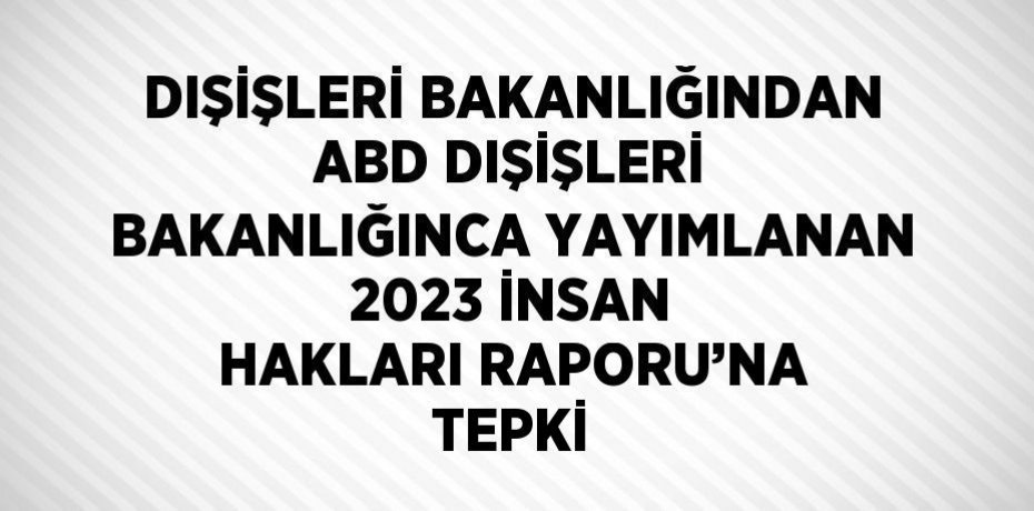 DIŞİŞLERİ BAKANLIĞINDAN ABD DIŞİŞLERİ BAKANLIĞINCA YAYIMLANAN 2023 İNSAN HAKLARI RAPORU’NA TEPKİ