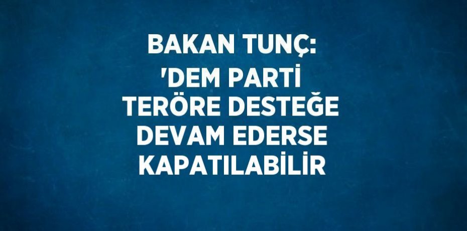 BAKAN TUNÇ: 'DEM PARTİ TERÖRE DESTEĞE DEVAM EDERSE KAPATILABİLİR