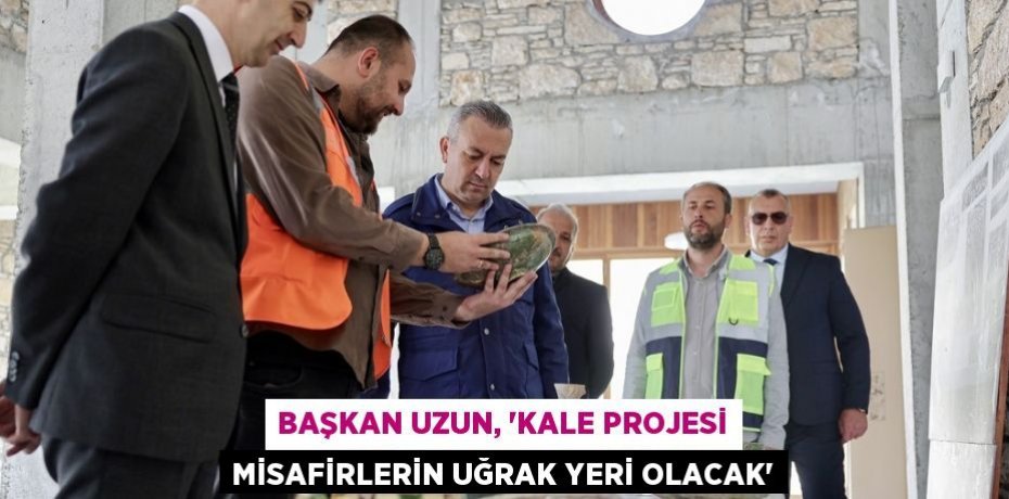 BAŞKAN UZUN, 'KALE PROJESİ MİSAFİRLERİN UĞRAK YERİ OLACAK'