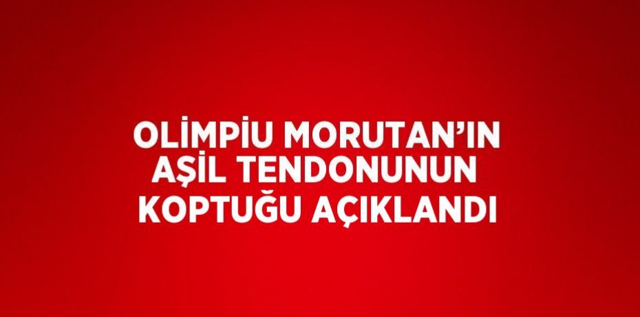 OLİMPİU MORUTAN’IN AŞİL TENDONUNUN KOPTUĞU AÇIKLANDI