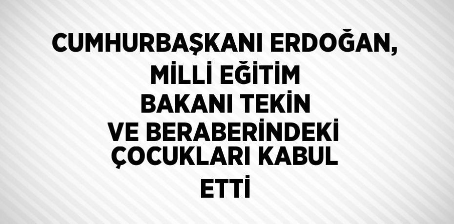 CUMHURBAŞKANI ERDOĞAN, MİLLİ EĞİTİM BAKANI TEKİN VE BERABERİNDEKİ ÇOCUKLARI KABUL ETTİ