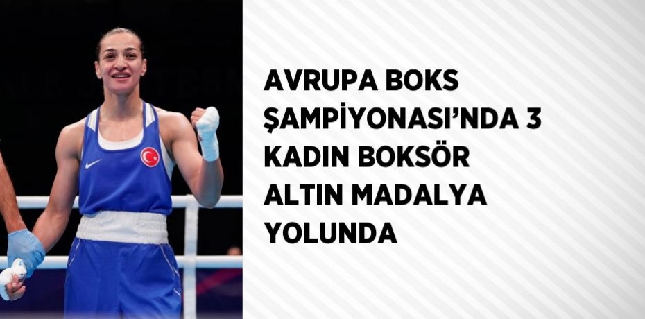 AVRUPA BOKS ŞAMPİYONASI’NDA 3 KADIN BOKSÖR ALTIN MADALYA YOLUNDA