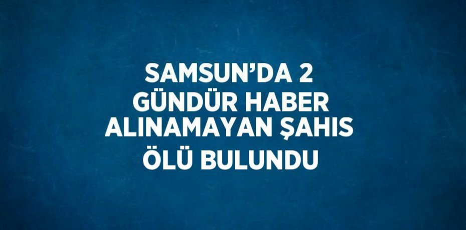 SAMSUN’DA 2 GÜNDÜR HABER ALINAMAYAN ŞAHIS ÖLÜ BULUNDU
