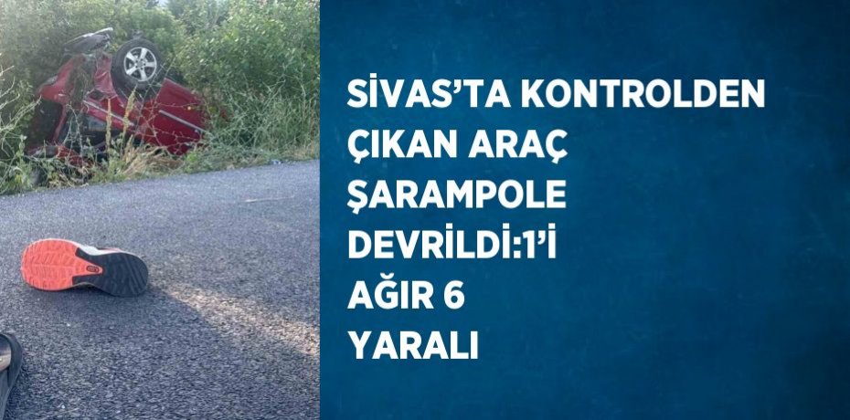 SİVAS’TA KONTROLDEN ÇIKAN ARAÇ ŞARAMPOLE DEVRİLDİ:1’İ AĞIR 6 YARALI