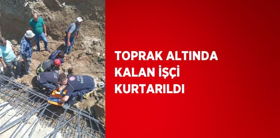 TOPRAK ALTINDA KALAN İŞÇİ KURTARILDI