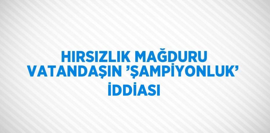 HIRSIZLIK MAĞDURU VATANDAŞIN ’ŞAMPİYONLUK’ İDDİASI