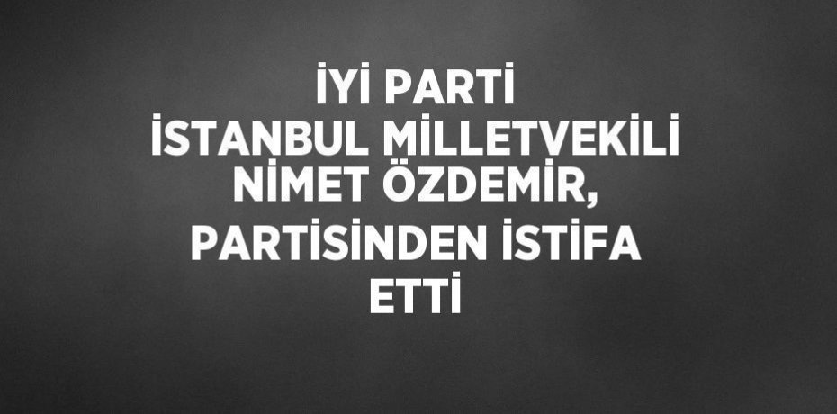 İYİ PARTİ İSTANBUL MİLLETVEKİLİ NİMET ÖZDEMİR, PARTİSİNDEN İSTİFA ETTİ