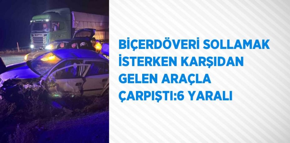 BİÇERDÖVERİ SOLLAMAK İSTERKEN KARŞIDAN GELEN ARAÇLA ÇARPIŞTI:6 YARALI