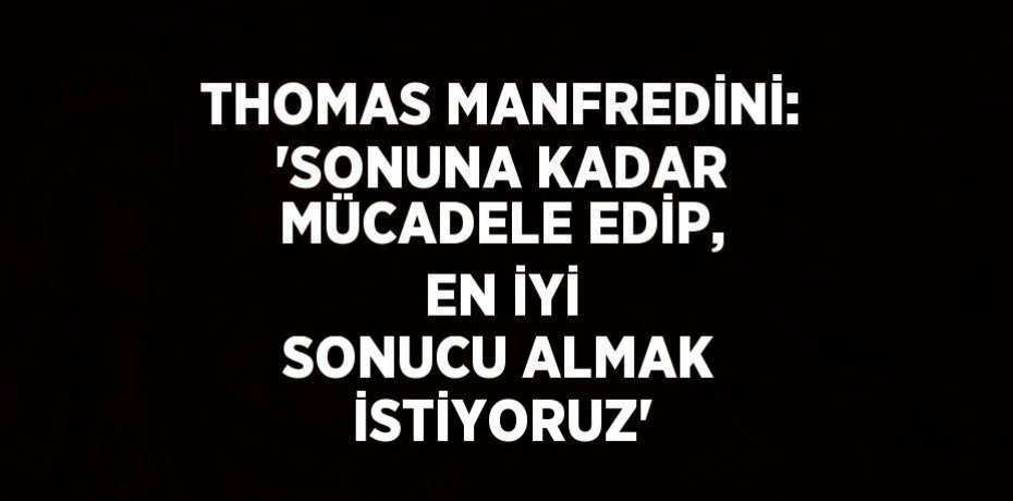 THOMAS MANFREDİNİ: 'SONUNA KADAR MÜCADELE EDİP, EN İYİ SONUCU ALMAK İSTİYORUZ'