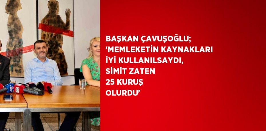 BAŞKAN ÇAVUŞOĞLU; 'MEMLEKETİN KAYNAKLARI İYİ KULLANILSAYDI, SİMİT ZATEN 25 KURUŞ OLURDU'