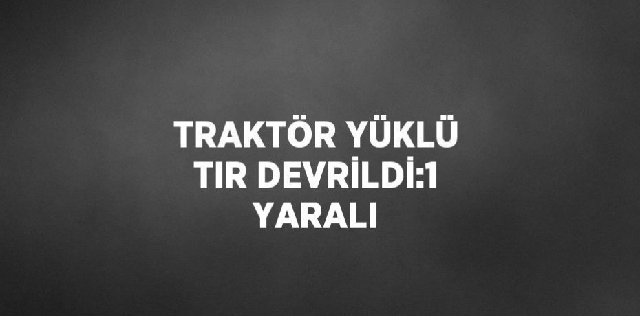 TRAKTÖR YÜKLÜ TIR DEVRİLDİ:1 YARALI
