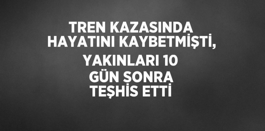 TREN KAZASINDA HAYATINI KAYBETMİŞTİ, YAKINLARI 10 GÜN SONRA TEŞHİS ETTİ
