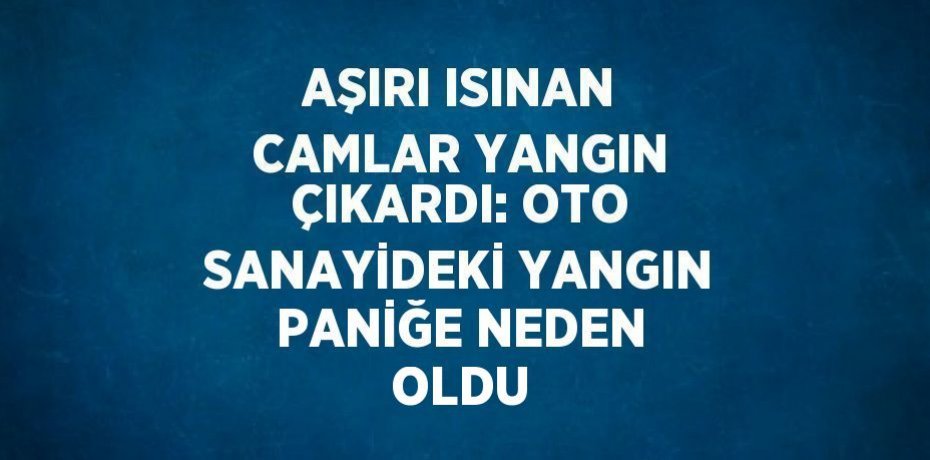 AŞIRI ISINAN CAMLAR YANGIN ÇIKARDI: OTO SANAYİDEKİ YANGIN PANİĞE NEDEN OLDU